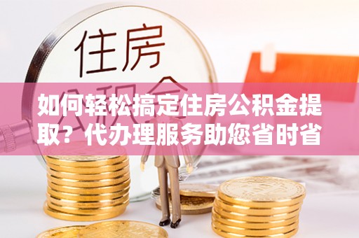 锡山如何轻松搞定住房公积金提取？代办理服务助您省时省力