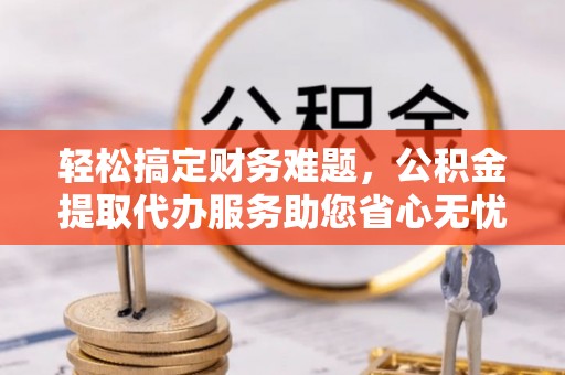 锡山轻松搞定财务难题，公积金提取代办服务助您省心无忧