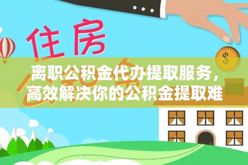 锡山离职公积金代办提取服务，高效解决你的公积金提取难题