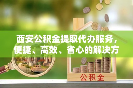 锡山西安公积金提取代办服务，便捷、高效、省心的解决方案