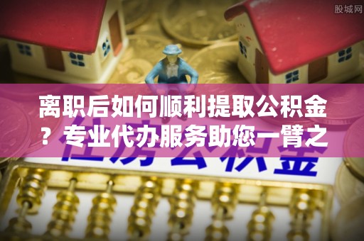 锡山离职后如何顺利提取公积金？专业代办服务助您一臂之力