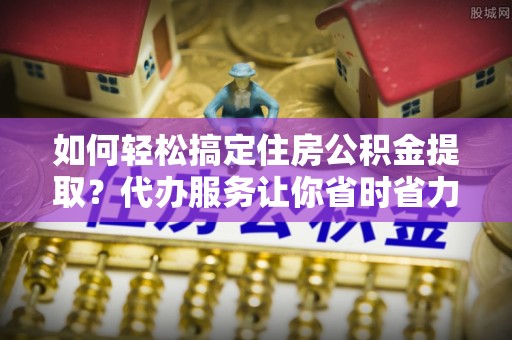 锡山如何轻松搞定住房公积金提取？代办服务让你省时省力