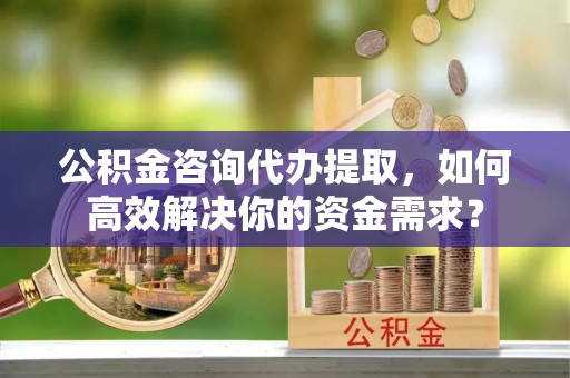 锡山公积金咨询代办提取，如何高效解决你的资金需求？