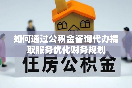 锡山如何通过公积金咨询代办提取服务优化财务规划