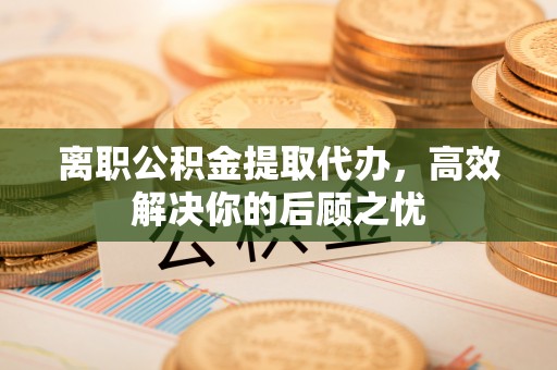 锡山离职公积金提取代办，高效解决你的后顾之忧