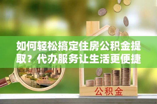 锡山如何轻松搞定住房公积金提取？代办服务让生活更便捷