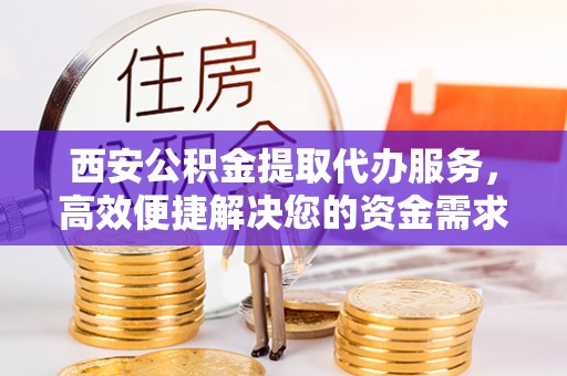 锡山西安公积金提取代办服务，高效便捷解决您的资金需求